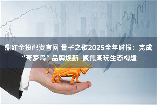 鼎红金投配资官网 量子之歌2025全年财报:完成“奇梦岛”品牌焕新 聚焦潮玩生态构建