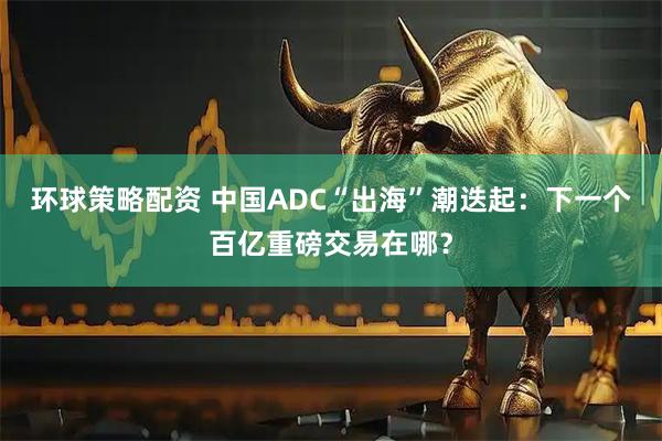 环球策略配资 中国ADC“出海”潮迭起:下一个百亿重磅交易在哪?