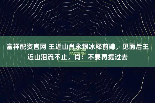富祥配资官网 王近山肖永银冰释前嫌,见面后王近山泪流不止,肖:不要再提过去