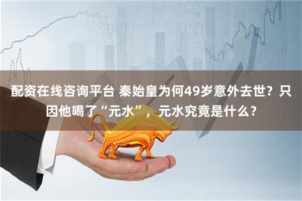 配资在线咨询平台 秦始皇为何49岁意外去世？只因他喝了“元水”，元水究竟是什么？