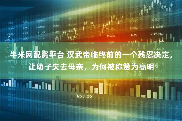 牛米网配资平台 汉武帝临终前的一个残忍决定,让幼子失去母亲,为何被称赞为高明