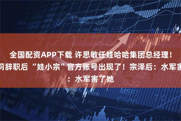 全国配资APP下载 许思敏任娃哈哈集团总经理!宗馥莉辞职后 “娃小宗”官方账号出现了!宗泽后:水军害了她