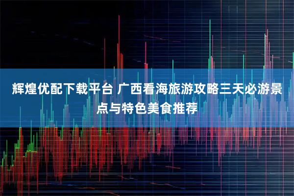 辉煌优配下载平台 广西看海旅游攻略三天必游景点与特色美食推荐