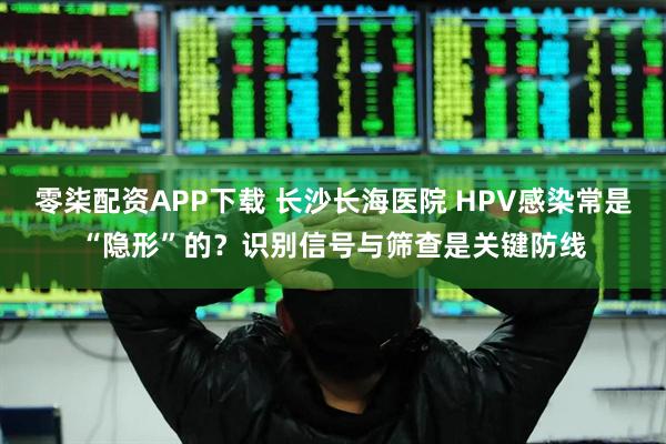 零柒配资APP下载 长沙长海医院 HPV感染常是“隐形”的？识别信号与筛查是关键防线