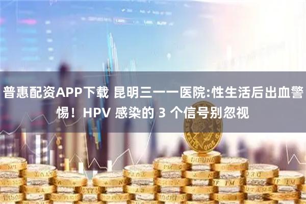 普惠配资APP下载 昆明三一一医院:性生活后出血警惕！HPV 感染的 3 个信号别忽视