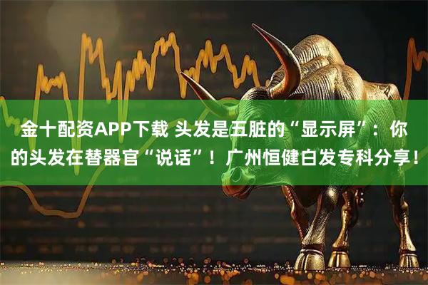 金十配资APP下载 头发是五脏的“显示屏”:你的头发在替器官“说话”!广州恒健白发专科分享!