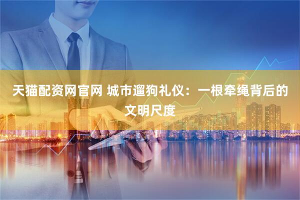 天猫配资网官网 城市遛狗礼仪：一根牵绳背后的文明尺度