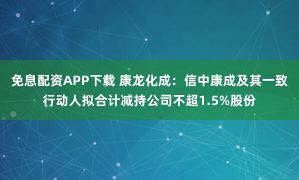 免息配资APP下载 康龙化成:信中康成及其一致行动人拟合计减持公司不超1.5%股份