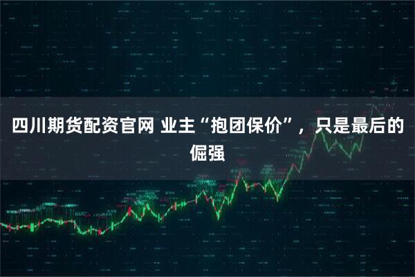 四川期货配资官网 业主“抱团保价”，只是最后的倔强
