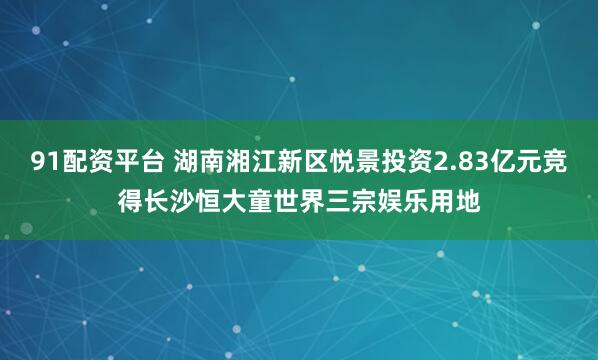 91配资平台 湖南湘江新区悦景投资2.83亿元竞得长沙恒大童世界三宗娱乐用地