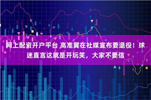 网上配资开户平台 高准翼在社媒宣布要退役!球迷直言这就是开玩笑,大家不要信