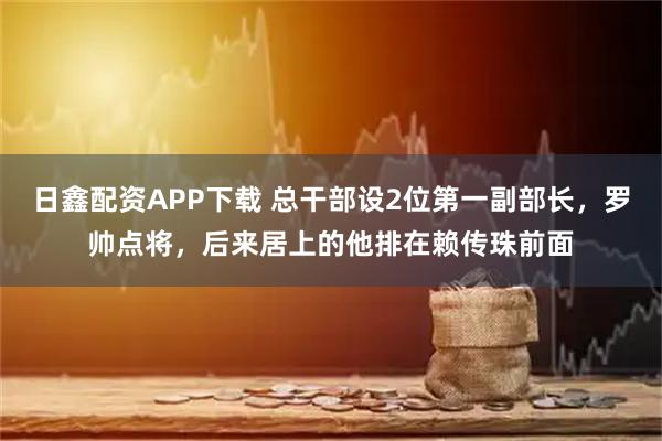 日鑫配资APP下载 总干部设2位第一副部长，罗帅点将，后来居上的他排在赖传珠前面
