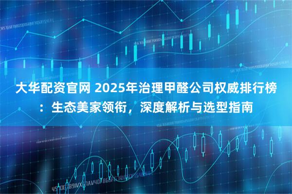 大华配资官网 2025年治理甲醛公司权威排行榜：生态美家领衔，深度解析与选型指南