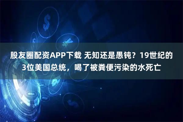 股友圈配资APP下载 无知还是愚钝?19世纪的3位美国总统,喝了被粪便污染的水死亡
