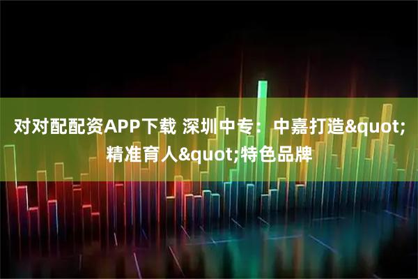对对配配资APP下载 深圳中专:中嘉打造"精准育人"特色品牌