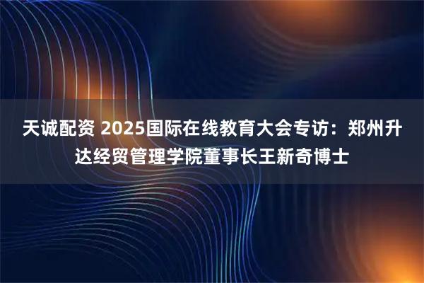 天诚配资 2025国际在线教育大会专访:郑州升达经贸管理学院董事长王新奇博士
