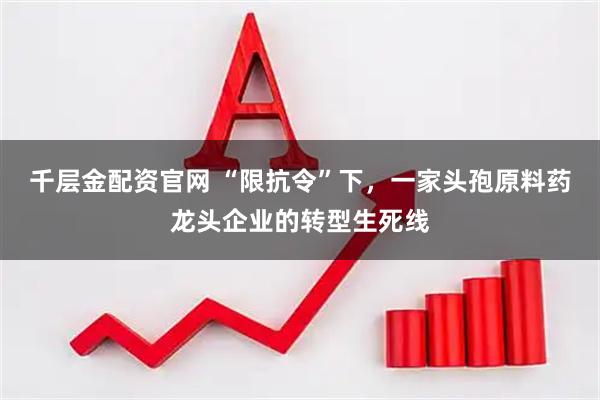 千层金配资官网 “限抗令”下，一家头孢原料药龙头企业的转型生死线