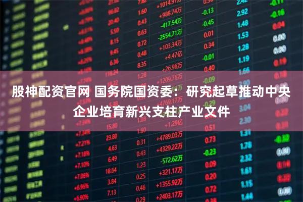 股神配资官网 国务院国资委：研究起草推动中央企业培育新兴支柱产业文件