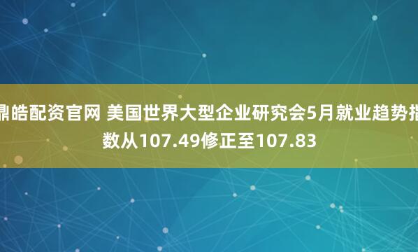 鼎皓配资官网 美国世界大型企业研究会5月就业趋势指数从107.49修正至107.83