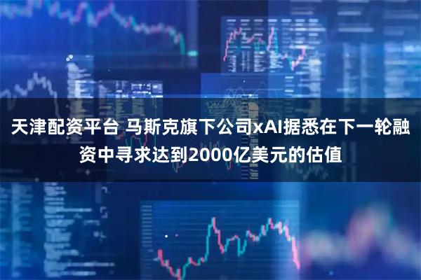 天津配资平台 马斯克旗下公司xAI据悉在下一轮融资中寻求达到2000亿美元的估值