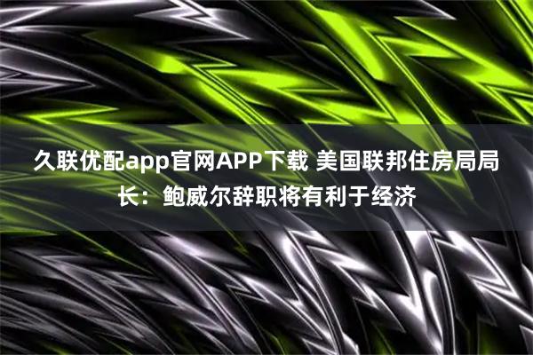 久联优配app官网APP下载 美国联邦住房局局长：鲍威尔辞职将有利于经济