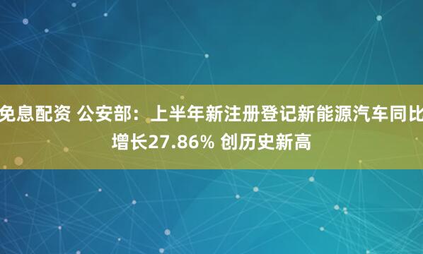 免息配资 公安部：上半年新注册登记新能源汽车同比增长27.86% 创历史新高