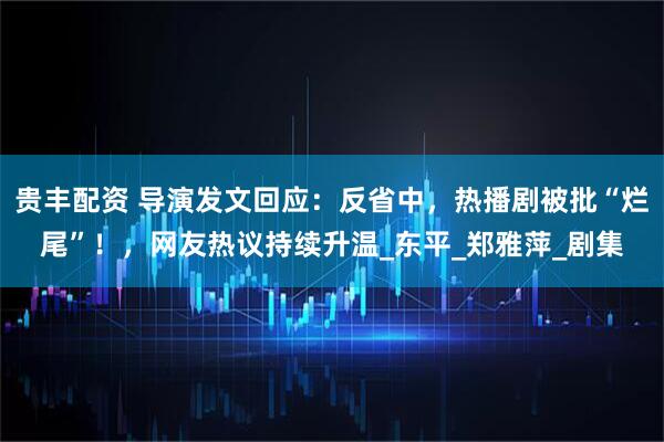 贵丰配资 导演发文回应：反省中，热播剧被批“烂尾”！，网友热议持续升温_东平_郑雅萍_剧集