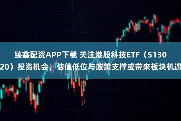 臻鑫配资APP下载 关注港股科技ETF（513020）投资机会，估值低位与政策支撑或带来板块机遇