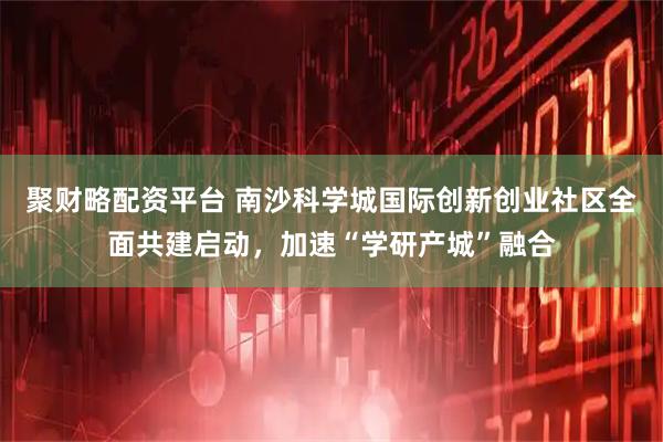 聚财略配资平台 南沙科学城国际创新创业社区全面共建启动,加速“学研产城”融合