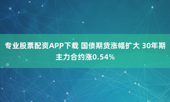 专业股票配资APP下载 国债期货涨幅扩大 30年期主力合约涨0.54%