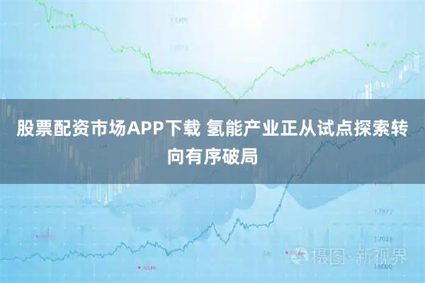 股票配资市场APP下载 氢能产业正从试点探索转向有序破局