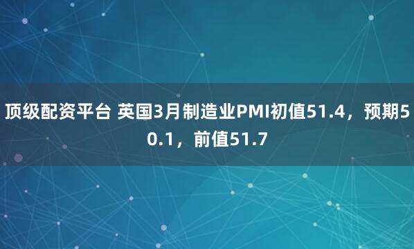 顶级配资平台 英国3月制造业PMI初值51.4，预期50.1，前值51.7