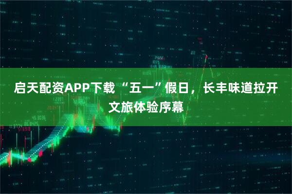 启天配资APP下载 “五一”假日，长丰味道拉开文旅体验序幕