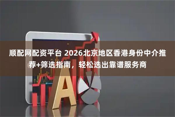 顺配网配资平台 2026北京地区香港身份中介推荐+筛选指南，轻松选出靠谱服务商